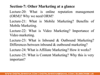 Section-7: Other Marketing at a glance
Lecture-20: What is online reputation management
(ORM)? Why we need ORM?
Lecture-21: What is Mobile Marketing? Benefits of
Mobile Marketing.
Lecture-22: What is Video Marketing? Importance of
Video marketing.
Lecture-23: What is Inbound & Outbound Marketing?
Differences between inbound & outbound marketing?
Lecture-24: What is Affiliate Marketing? How it works?
Lecture-25: What is Content Marketing? Why this is very
important?
 