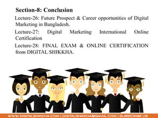 Section-8: Conclusion
Lecture-26: Future Prospect & Career opportunities of Digital
Marketing in Bangladesh.
Lecture-27: Digital Marketing International Online
Certification
Lecture-28: FINAL EXAM & ONLINE CERTIFICATION
from DIGITAL SHIKKHA.
 
