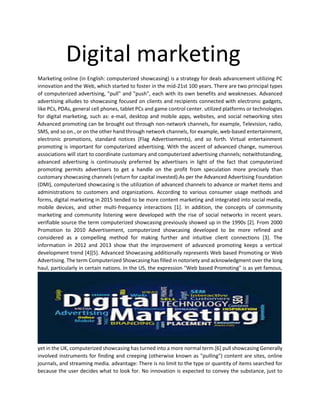 Digital marketing
Marketing online (in English: computerized showcasing) is a strategy for deals advancement utilizing PC
innovation and the Web, which started to foster in the mid-21st 100 years. There are two principal types
of computerized advertising, "pull" and "push", each with its own benefits and weaknesses. Advanced
advertising alludes to showcasing focused on clients and recipients connected with electronic gadgets,
like PCs, PDAs, general cell phones, tablet PCs and game control center. utilized platforms or technologies
for digital marketing, such as: e-mail, desktop and mobile apps, websites, and social networking sites
Advanced promoting can be brought out through non-network channels, for example, Television, radio,
SMS, and so on., or on the other hand through network channels, for example, web-based entertainment,
electronic promotions, standard notices (Flag Advertisements), and so forth. Virtual entertainment
promoting is important for computerized advertising. With the ascent of advanced change, numerous
associations will start to coordinate customary and computerized advertising channels; notwithstanding,
advanced advertising is continuously preferred by advertisers in light of the fact that computerized
promoting permits advertisers to get a handle on the profit from speculation more precisely than
customary showcasing channels (return for capital invested).As per the Advanced Advertising Foundation
(DMI), computerized showcasing is the utilization of advanced channels to advance or market items and
administrations to customers and organizations. According to various consumer usage methods and
forms, digital marketing in 2015 tended to be more content marketing and integrated into social media,
mobile devices, and other multi-frequency interactions [1]. In addition, the concepts of community
marketing and community listening were developed with the rise of social networks in recent years.
verifiable source the term computerized showcasing previously showed up in the 1990s [2]. From 2000
Promotion to 2010 Advertisement, computerized showcasing developed to be more refined and
considered as a compelling method for making further and intuitive client connections [3]. The
information in 2012 and 2013 show that the improvement of advanced promoting keeps a vertical
development trend [4][5]. Advanced Showcasing additionally represents Web based Promoting or Web
Advertising. The term Computerized Showcasing has filled in notoriety and acknowledgment over the long
haul, particularly in certain nations. In the US, the expression "Web based Promoting" is as yet famous,
yet in the UK, computerized showcasing has turned into a more normal term.[6] pull showcasing Generally
involved instruments for finding and creeping (otherwise known as "pulling") content are sites, online
journals, and streaming media. advantage: There is no limit to the type or quantity of items searched for
because the user decides what to look for. No innovation is expected to convey the substance, just to
 