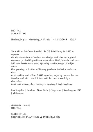 DIGITAL
MARKETING
Hanlon_Digital Marketing_AW.indd 4 12/10/2018 12:55
Sara Miller McCune founded SAGE Publishing in 1965 to
support
the dissemination of usable knowledge and educate a global
community. SAGE publishes more than 1000 journals and over
800 new books each year, spanning a wide range of subject
areas.
Our growing selection of library products includes archives,
data,
case studies and video. SAGE remains majority owned by our
founder and after her lifetime will become owned by a
charitable
trust that secures the company’s continued independence.
Los Angeles | London | New Delhi | Singapore | Washington DC
| Melbourne
Annmarie Hanlon
DIGITAL
MARKETING
STRATEGIC PLANNING & INTEGRATION
 