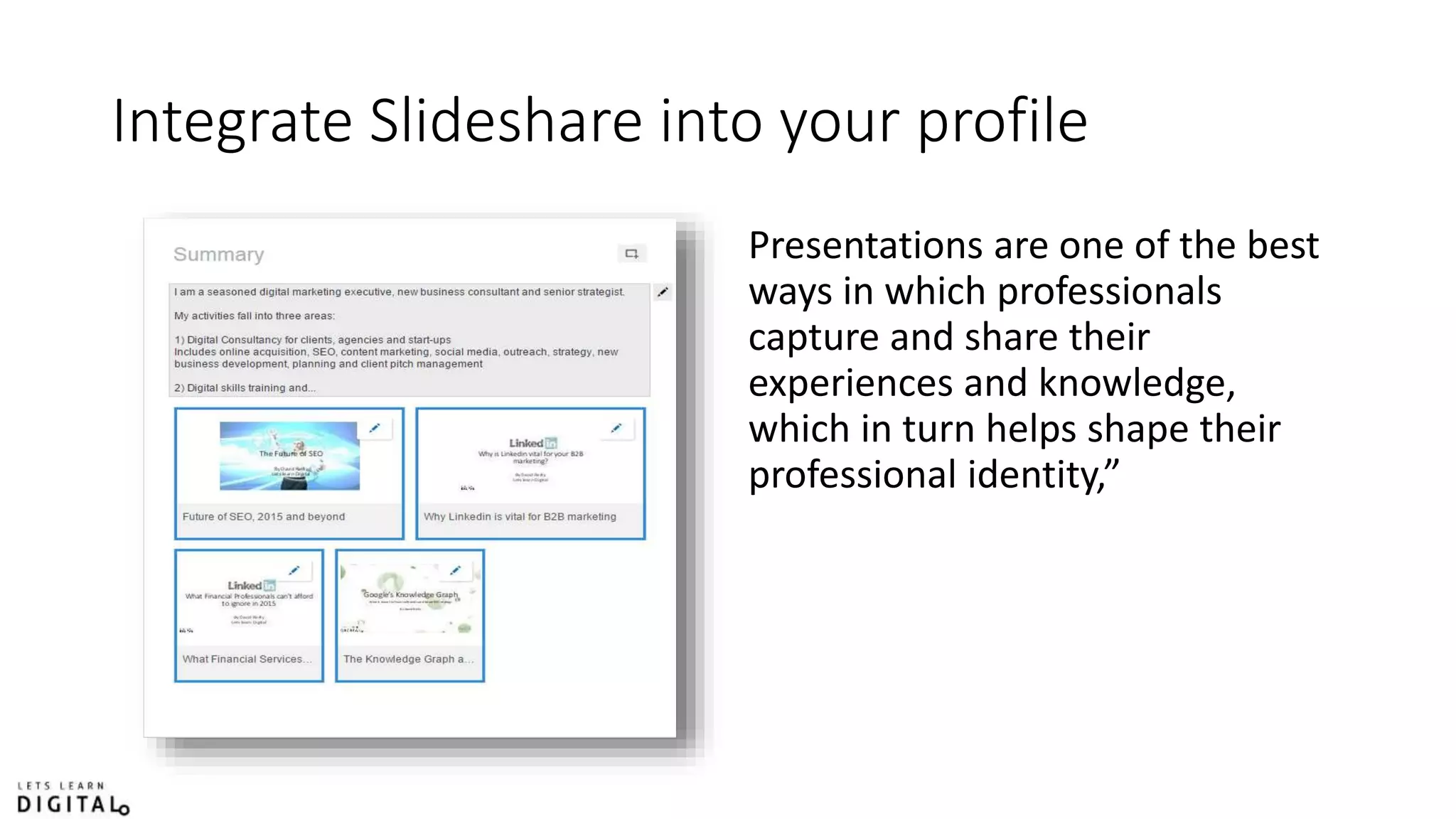 Integrate Slideshare into your profile
Presentations are one of the best
ways in which professionals
capture and share their
experiences and knowledge,
which in turn helps shape their
professional identity,”
 