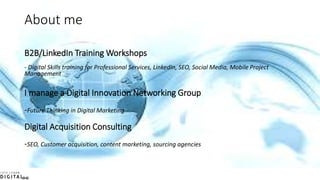 About me
B2B/LinkedIn Training Workshops
- Digital Skills training for Professional Services, LinkedIn, SEO, Social Media, Mobile Project
Management
I manage a Digital Innovation Networking Group
-Future Thinking in Digital Marketing
Digital Acquisition Consulting
-SEO, Customer acquisition, content marketing, sourcing agencies
 
