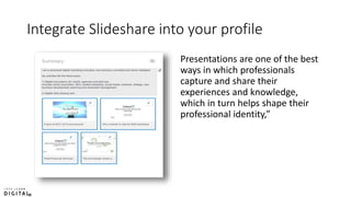 Integrate Slideshare into your profile
Presentations are one of the best
ways in which professionals
capture and share their
experiences and knowledge,
which in turn helps shape their
professional identity,”
 
