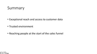 Summary
• Exceptional reach and access to customer data
• Trusted environment
• Reaching people at the start of the sales funnel
 