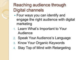 Reaching audience through
Digital channels
 Four ways you can identify and
engage the right audience with digital
marketing
1. Learn What’s Important to Your
Audience
2. Speak Your Audience’s Language
3. Know Your Organic Keywords
4. Stay Top of Mind with Retargeting
 