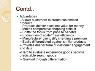 Contd..
 Advantages
–Allows customers to create customized
products
– Products deliver excellent value for money
– Makes comparative shopping difficult
– Shifts the focus from price to benefits
– Economies of scale/mass efficiency
– Manufacturer can justify charging a premium
– Easily differentiated against similar products
–Provides deeper form of customer engagement
and data
–Hard to evaluate experience goods become
predictable search goods
– Survival through differentiation
 