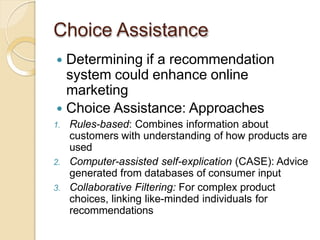 Choice Assistance
 Determining if a recommendation
system could enhance online
marketing
 Choice Assistance: Approaches
1. Rules-based: Combines information about
customers with understanding of how products are
used
2. Computer-assisted self-explication (CASE): Advice
generated from databases of consumer input
3. Collaborative Filtering: For complex product
choices, linking like-minded individuals for
recommendations
 