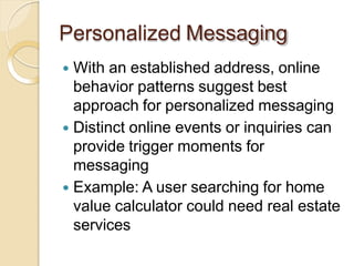 Personalized Messaging
 With an established address, online
behavior patterns suggest best
approach for personalized messaging
 Distinct online events or inquiries can
provide trigger moments for
messaging
 Example: A user searching for home
value calculator could need real estate
services
 