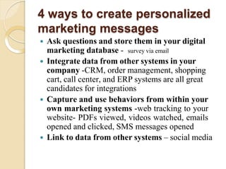 4 ways to create personalized
marketing messages
 Ask questions and store them in your digital
marketing database - survey via email
 Integrate data from other systems in your
company -CRM, order management, shopping
cart, call center, and ERP systems are all great
candidates for integrations
 Capture and use behaviors from within your
own marketing systems -web tracking to your
website- PDFs viewed, videos watched, emails
opened and clicked, SMS messages opened
 Link to data from other systems – social media
 