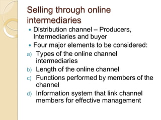 Selling through online
intermediaries
 Distribution channel – Producers,
Intermediaries and buyer
 Four major elements to be considered:
a) Types of the online channel
intermediaries
b) Length of the online channel
c) Functions performed by members of the
channel
d) Information system that link channel
members for effective management
 