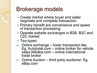 Brokerage models
 Create market where buyer and seller
negotiate and complete transaction
 Primary benefit are convenience and speed
of transaction processing
 Operate website exchanges in B2B, B2C and
C2C market
 Two types:
a) Online exchange – lower transaction fee.
Eg. Autobytel.com – online broker for vehicle
sales Alibaba.com – online international
trade broker
b) Online Auction – third party auctioner. Eg.
eBay.com
 