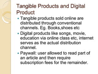 Tangible Products and Digital
Product
 Tangible products sold online are
distributed through conventional
channels. Eg. Books,shoes etc
 Digital products like songs, movie,
education via online class etc, internet
serves as the actual distribution
channel.
 Paywall: user allowed to read part of
an article and then require
subscription fees for the remainder.
 