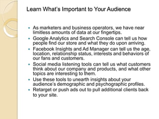 Learn What’s Important to Your Audience
 As marketers and business operators, we have near
limitless amounts of data at our fingertips.
 Google Analytics and Search Console can tell us how
people find our store and what they do upon arriving.
 Facebook Insights and Ad Manager can tell us the age,
location, relationship status, interests and behaviors of
our fans and customers.
 Social media listening tools can tell us what customers
think about our company and products, and what other
topics are interesting to them.
 Use these tools to unearth insights about your
audience’s demographic and psychographic profiles.
 Retarget or push ads out to pull additional clients back
to your site.
 