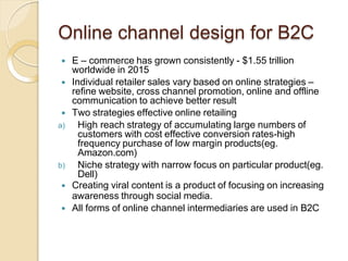 Online channel design for B2C
 E – commerce has grown consistently - $1.55 trillion
worldwide in 2015
 Individual retailer sales vary based on online strategies –
refine website, cross channel promotion, online and offline
communication to achieve better result
 Two strategies effective online retailing
a) High reach strategy of accumulating large numbers of
customers with cost effective conversion rates-high
frequency purchase of low margin products(eg.
Amazon.com)
b) Niche strategy with narrow focus on particular product(eg.
Dell)
 Creating viral content is a product of focusing on increasing
awareness through social media.
 All forms of online channel intermediaries are used in B2C
 