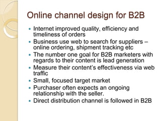 Online channel design for B2B
 Internet improved quality, efficiency and
timeliness of orders
 Business use web to search for suppliers –
online ordering, shipment tracking etc
 The number one goal for B2B marketers with
regards to their content is lead generation
 Measure their content’s effectiveness via web
traffic
 Small, focused target market
 Purchaser often expects an ongoing
relationship with the seller.
 Direct distribution channel is followed in B2B
 