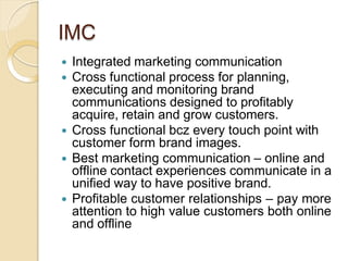 IMC
 Integrated marketing communication
 Cross functional process for planning,
executing and monitoring brand
communications designed to profitably
acquire, retain and grow customers.
 Cross functional bcz every touch point with
customer form brand images.
 Best marketing communication – online and
offline contact experiences communicate in a
unified way to have positive brand.
 Profitable customer relationships – pay more
attention to high value customers both online
and offline
 