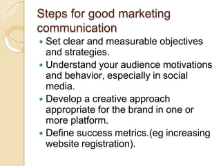 Steps for good marketing
communication
 Set clear and measurable objectives
and strategies.
 Understand your audience motivations
and behavior, especially in social
media.
 Develop a creative approach
appropriate for the brand in one or
more platform.
 Define success metrics.(eg increasing
website registration).
 