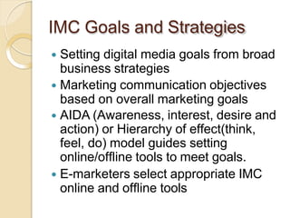 IMC Goals and Strategies
 Setting digital media goals from broad
business strategies
 Marketing communication objectives
based on overall marketing goals
 AIDA (Awareness, interest, desire and
action) or Hierarchy of effect(think,
feel, do) model guides setting
online/offline tools to meet goals.
 E-marketers select appropriate IMC
online and offline tools
 
