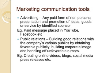Marketing communication tools
 Advertising – Any paid form of non personal
presentation and promotion of ideas, goods
or service by identified sponsor
Eg. Paid message placed in YouTube,
Facebook etc
 Public relations – Building good relations with
the company’s various publics by obtaining
favorable publicity, building corporate image
and handling off unfavorable rumors.
Eg. Creating online videos, blogs, social media
press releases etc.
 