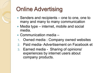 Online Advertising
 Senders and recipients – one to one, one to
many and many to many communication
 Media type – internet, mobile and social
media.
 Communication media –
1. Owned media : Company owned websites
2. Paid media- Advertisement on Facebook et
3. Earned media - Sharing of opinions/
experiences by internet users about
company products.
 