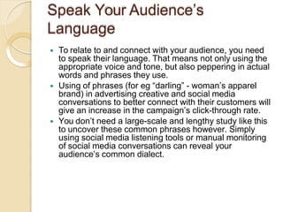 Speak Your Audience’s
Language
 To relate to and connect with your audience, you need
to speak their language. That means not only using the
appropriate voice and tone, but also peppering in actual
words and phrases they use.
 Using of phrases (for eg “darling” - woman’s apparel
brand) in advertising creative and social media
conversations to better connect with their customers will
give an increase in the campaign’s click-through rate.
 You don’t need a large-scale and lengthy study like this
to uncover these common phrases however. Simply
using social media listening tools or manual monitoring
of social media conversations can reveal your
audience’s common dialect.
 