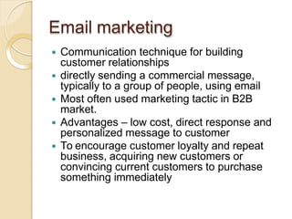 Email marketing
 Communication technique for building
customer relationships
 directly sending a commercial message,
typically to a group of people, using email
 Most often used marketing tactic in B2B
market.
 Advantages – low cost, direct response and
personalized message to customer
 To encourage customer loyalty and repeat
business, acquiring new customers or
convincing current customers to purchase
something immediately
 