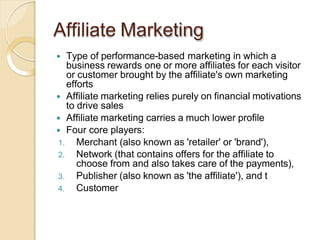 Affiliate Marketing
 Type of performance-based marketing in which a
business rewards one or more affiliates for each visitor
or customer brought by the affiliate's own marketing
efforts
 Affiliate marketing relies purely on financial motivations
to drive sales
 Affiliate marketing carries a much lower profile
 Four core players:
1. Merchant (also known as 'retailer' or 'brand'),
2. Network (that contains offers for the affiliate to
choose from and also takes care of the payments),
3. Publisher (also known as 'the affiliate'), and t
4. Customer
 