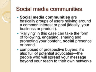 Social media communities
 Social media communities are
basically groups of users rallying around
a common interest or goal (ideally, your
business or product).
 'Rallying' in this case can take the form
of following, engaging, sharing and
promoting your content, social presence
or brand.
 composed of prospective buyers; it’s
also full of potential advocates—the
people who will spread your message
beyond your reach to their own networks
 