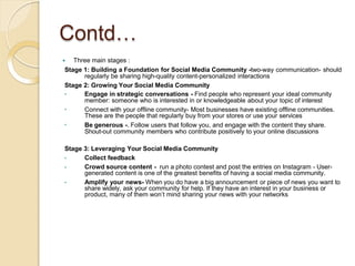 Contd…
 Three main stages :
Stage 1: Building a Foundation for Social Media Community -two-way communication- should
regularly be sharing high-quality content-personalized interactions
Stage 2: Growing Your Social Media Community
•
•
•
Engage in strategic conversations - Find people who represent your ideal community
member: someone who is interested in or knowledgeable about your topic of interest
Connect with your offline community- Most businesses have existing offline communities.
These are the people that regularly buy from your stores or use your services
Be generous -. Follow users that follow you, and engage with the content they share.
Shout-out community members who contribute positively to your online discussions
Stage 3: Leveraging Your Social Media Community
•
•
•
Collect feedback
Crowd source content - run a photo contest and post the entries on Instagram - User-
generated content is one of the greatest benefits of having a social media community.
Amplify your news- When you do have a big announcement or piece of news you want to
share widely, ask your community for help. If they have an interest in your business or
product, many of them won’t mind sharing your news with your networks
 
