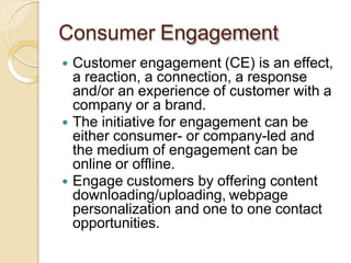 Consumer Engagement
 Customer engagement (CE) is an effect,
a reaction, a connection, a response
and/or an experience of customer with a
company or a brand.
 The initiative for engagement can be
either consumer- or company-led and
the medium of engagement can be
online or offline.
 Engage customers by offering content
downloading/uploading, webpage
personalization and one to one contact
opportunities.
 
