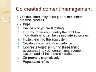 Co created content management
 Get the community to be part of the content
creation process.
 7 steps
1. Decide who you’re targeting
2. Find your heroes - Identify the right few
individuals who can be passionate advocates
3. Invite them into the ecosystem
4. Create a communication cadence
5. Co-create together - Bring these brand
advocates into your content management
system and let them create drafts
6. Co-promote shamelessly
7. Repeat and refine
 
