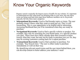 Know Your Organic Keywords
Organic search is typically the largest source of traffic for any website. It’s important
to understand not only what terms are bringing folks to your store, but why those
terms are being used and what stage those audience members are in. Keywords
typically fall into three main categories:
 Informational Keywords: Used to find broader topics or items. The user
probably doesn’t know what they want or need just yet. They’re still
researching. This is your opportunity to be helpful and/or interesting,
increasing likelihood that you’ll be considered when they are ready to
purchase.
 Navigational Keywords: Used to find a specific website or product. For
example, they may be searching for your brand name, or a specific product
you carry. These users have likely already done their research or know
exactly what they want, but may not be ready to purchase just yet. Or, they
may be existing customers coming back for a repeat purchase.
 Transactional Keywords: Used to find a product to purchase. For
example, “buy bicycle tires.” The user is either ready to purchase
immediately or well on their way.
By identifying relevant search terms and the user intent behind them, you
can develop content to better address your audience’s need
 