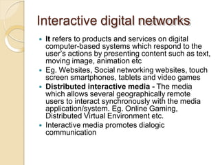 Interactive digital networks
 It refers to products and services on digital
computer-based systems which respond to the
user’s actions by presenting content such as text,
moving image, animation etc
 Eg. Websites, Social networking websites, touch
screen smartphones, tablets and video games
 Distributed interactive media - The media
which allows several geographically remote
users to interact synchronously with the media
application/system. Eg. Online Gaming,
Distributed Virtual Environment etc.
 Interactive media promotes dialogic
communication
 