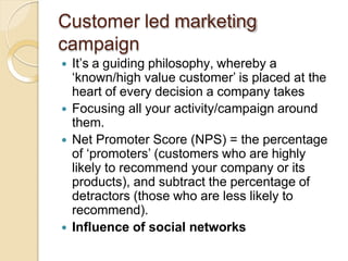 Customer led marketing
campaign
 It’s a guiding philosophy, whereby a
‘known/high value customer’ is placed at the
heart of every decision a company takes
 Focusing all your activity/campaign around
them.
 Net Promoter Score (NPS) = the percentage
of ‘promoters’ (customers who are highly
likely to recommend your company or its
products), and subtract the percentage of
detractors (those who are less likely to
recommend).
 Influence of social networks
 