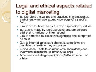 Legal and ethical aspects related
to digital marketing
 Ethics refers the values and practices of professionals
and others who have expert knowledge of a specific
field.
 Law is similar to ethics as it is also expression of values
 But Law is made by legislatures for broader purpose
addressing national or international
 Law is enforced by executives/agencies and interpreted
by court
 Due to internet landscape changes, some laws are
obsolete by the time they are passed
 Ethical code – help to communicate consistency and
trustworthiness to the community at large
 American marketing associations(AMA) statement of
ethics
 