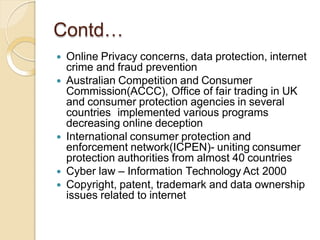 Contd…
 Online Privacy concerns, data protection, internet
crime and fraud prevention
 Australian Competition and Consumer
Commission(ACCC), Office of fair trading in UK
and consumer protection agencies in several
countries implemented various programs
decreasing online deception
 International consumer protection and
enforcement network(ICPEN)- uniting consumer
protection authorities from almost 40 countries
 Cyber law – Information Technology Act 2000
 Copyright, patent, trademark and data ownership
issues related to internet
 