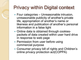 Privacy within Digital context
 Four categories – Unreasonable intrusion,
unreasonable publicity of another's private
life, appropriation of another’s name or
likeness and publication of another’s personal
information in a false light
 Online data is obtained through cookies-
packets of data created within user hard drive
in response to web page
 Permission from user before using
commercial purpose
 Consumer privacy bill of rights and Children’s
online privacy protection act(COPPA)
 