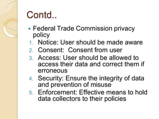 Contd..
 Federal Trade Commission privacy
policy
1. Notice: User should be made aware
2. Consent: Consent from user
3. Access: User should be allowed to
access their data and correct them if
erroneous
4. Security: Ensure the integrity of data
and prevention of misuse
5. Enforcement: Effective means to hold
data collectors to their policies
 