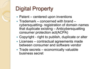 Digital Property
 Patent – centered upon inventions
 Trademark – concerned with brand –
cybersquatting- registration of domain names
that duplicate existing – Anticybersquatting
consumer protection act(ACPA)
 Copyright - right to publish, duplicate or alter
 Licenses – contractual agreements made
between consumer and software vendor
 Trade secrets – economically valuable
business secret
 