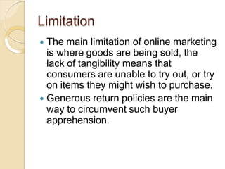 Limitation
 The main limitation of online marketing
is where goods are being sold, the
lack of tangibility means that
consumers are unable to try out, or try
on items they might wish to purchase.
 Generous return policies are the main
way to circumvent such buyer
apprehension.
 