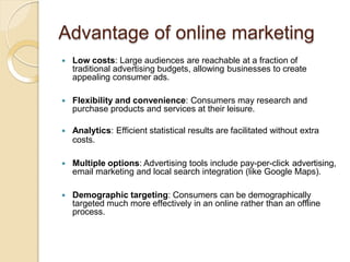 Advantage of online marketing
 Low costs: Large audiences are reachable at a fraction of
traditional advertising budgets, allowing businesses to create
appealing consumer ads.
 Flexibility and convenience: Consumers may research and
purchase products and services at their leisure.
 Analytics: Efficient statistical results are facilitated without extra
costs.
 Multiple options: Advertising tools include pay-per-click advertising,
email marketing and local search integration (like Google Maps).
 Demographic targeting: Consumers can be demographically
targeted much more effectively in an online rather than an offline
process.
 