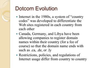 Dotcom Evolution
 Internet in the 1980s, a system of “country
codes” was developed to differentiate the
Web sites registered in each country from
each other
 Canada, Germany, and Libya have been
allowing companies to register domain
names within their country (for a fee of
course) so that the domain name ends with
such as .ca, .de, or .ly
 Restrictions, policies, and regulations of
Internet usage differ from country to country
 