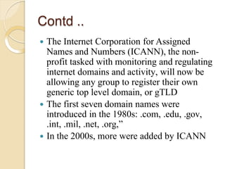 Contd ..
 The Internet Corporation for Assigned
Names and Numbers (ICANN), the non-
profit tasked with monitoring and regulating
internet domains and activity, will now be
allowing any group to register their own
generic top level domain, or gTLD
 The first seven domain names were
introduced in the 1980s: .com, .edu, .gov,
.int, .mil, .net, .org,”
 In the 2000s, more were added by ICANN
 