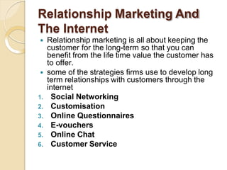 Relationship Marketing And
The Internet
 Relationship marketing is all about keeping the
customer for the long-term so that you can
benefit from the life time value the customer has
to offer.
 some of the strategies firms use to develop long
term relationships with customers through the
internet
1. Social Networking
2. Customisation
3. Online Questionnaires
4. E-vouchers
5. Online Chat
6. Customer Service
 