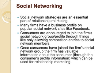 Social Networking
 Social network strategies are an essential
part of relationship marketing.
 Many firms have a business profile on
popular social network sites like Facebook.
 Consumers are encouraged to join the firm's
social network group/profile through things
like only allowing competition entries to social
network members.
 Once consumers have joined the firm's social
network group the firm has valuable
information about the consumer (through the
consumer's profile information) which can be
used for relationship marketing.
 