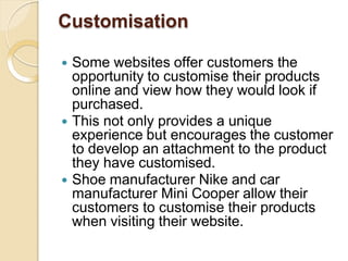 Customisation
 Some websites offer customers the
opportunity to customise their products
online and view how they would look if
purchased.
 This not only provides a unique
experience but encourages the customer
to develop an attachment to the product
they have customised.
 Shoe manufacturer Nike and car
manufacturer Mini Cooper allow their
customers to customise their products
when visiting their website.
 