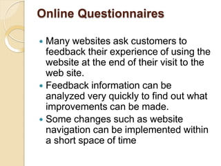Online Questionnaires
 Many websites ask customers to
feedback their experience of using the
website at the end of their visit to the
web site.
 Feedback information can be
analyzed very quickly to find out what
improvements can be made.
 Some changes such as website
navigation can be implemented within
a short space of time
 