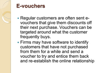 E-vouchers
 Regular customers are often sent e-
vouchers that give them discounts off
their next purchase. Vouchers can be
targeted around what the customer
frequently buys.
 Firms may have software to identify
customers that have not purchased
from them for a while and send a
voucher to try and entice them back
and re-establish the online relationship
 