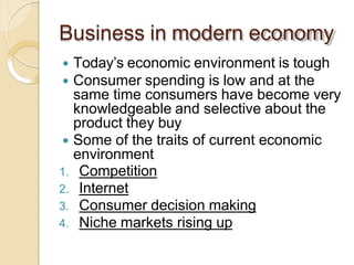Business in modern economy
 Today’s economic environment is tough
 Consumer spending is low and at the
same time consumers have become very
knowledgeable and selective about the
product they buy
 Some of the traits of current economic
environment
1. Competition
2. Internet
3. Consumer decision making
4. Niche markets rising up
 