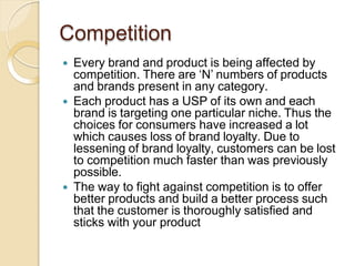 Competition
 Every brand and product is being affected by
competition. There are ‘N’ numbers of products
and brands present in any category.
 Each product has a USP of its own and each
brand is targeting one particular niche. Thus the
choices for consumers have increased a lot
which causes loss of brand loyalty. Due to
lessening of brand loyalty, customers can be lost
to competition much faster than was previously
possible.
 The way to fight against competition is to offer
better products and build a better process such
that the customer is thoroughly satisfied and
sticks with your product
 